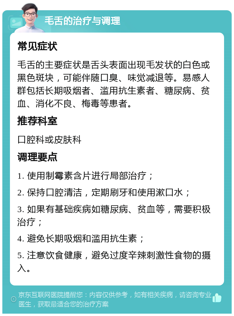 毛舌的治疗与调理 常见症状 毛舌的主要症状是舌头表面出现毛发状的白色或黑色斑块，可能伴随口臭、味觉减退等。易感人群包括长期吸烟者、滥用抗生素者、糖尿病、贫血、消化不良、梅毒等患者。 推荐科室 口腔科或皮肤科 调理要点 1. 使用制霉素含片进行局部治疗； 2. 保持口腔清洁，定期刷牙和使用漱口水； 3. 如果有基础疾病如糖尿病、贫血等，需要积极治疗； 4. 避免长期吸烟和滥用抗生素； 5. 注意饮食健康，避免过度辛辣刺激性食物的摄入。