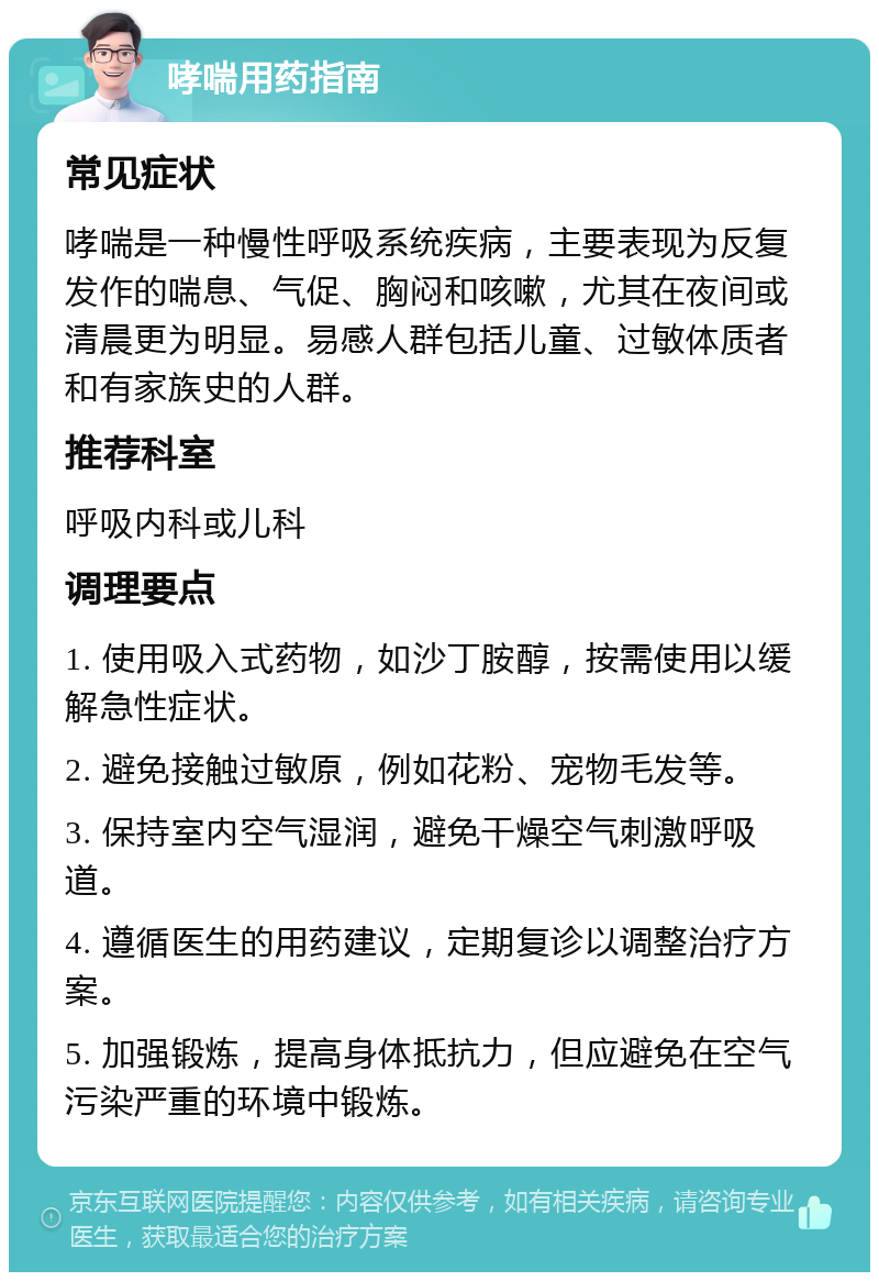 哮喘用药指南 常见症状 哮喘是一种慢性呼吸系统疾病，主要表现为反复发作的喘息、气促、胸闷和咳嗽，尤其在夜间或清晨更为明显。易感人群包括儿童、过敏体质者和有家族史的人群。 推荐科室 呼吸内科或儿科 调理要点 1. 使用吸入式药物，如沙丁胺醇，按需使用以缓解急性症状。 2. 避免接触过敏原，例如花粉、宠物毛发等。 3. 保持室内空气湿润，避免干燥空气刺激呼吸道。 4. 遵循医生的用药建议，定期复诊以调整治疗方案。 5. 加强锻炼，提高身体抵抗力，但应避免在空气污染严重的环境中锻炼。