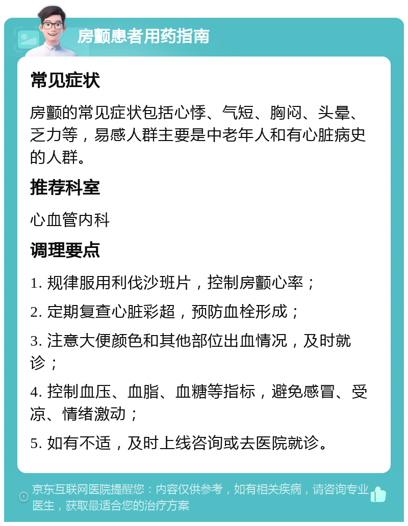 房颤患者用药指南 常见症状 房颤的常见症状包括心悸、气短、胸闷、头晕、乏力等，易感人群主要是中老年人和有心脏病史的人群。 推荐科室 心血管内科 调理要点 1. 规律服用利伐沙班片，控制房颤心率； 2. 定期复查心脏彩超，预防血栓形成； 3. 注意大便颜色和其他部位出血情况，及时就诊； 4. 控制血压、血脂、血糖等指标，避免感冒、受凉、情绪激动； 5. 如有不适，及时上线咨询或去医院就诊。