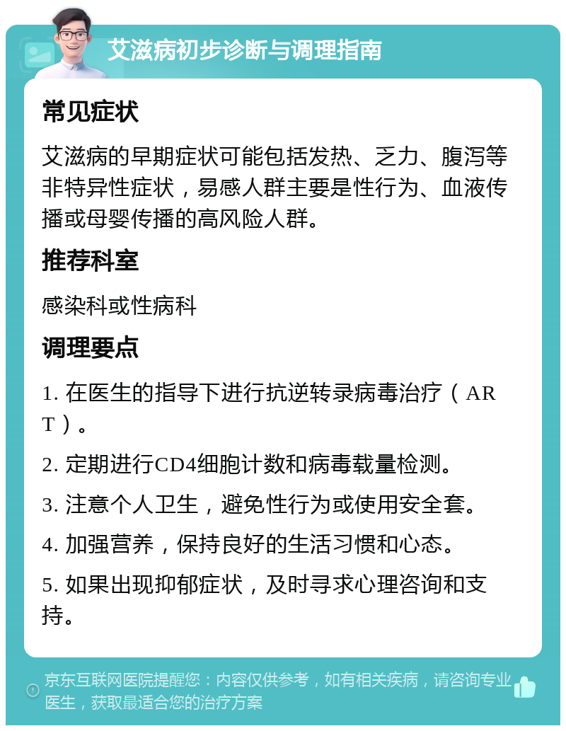 艾滋病初步诊断与调理指南 常见症状 艾滋病的早期症状可能包括发热、乏力、腹泻等非特异性症状，易感人群主要是性行为、血液传播或母婴传播的高风险人群。 推荐科室 感染科或性病科 调理要点 1. 在医生的指导下进行抗逆转录病毒治疗（ART）。 2. 定期进行CD4细胞计数和病毒载量检测。 3. 注意个人卫生，避免性行为或使用安全套。 4. 加强营养，保持良好的生活习惯和心态。 5. 如果出现抑郁症状，及时寻求心理咨询和支持。