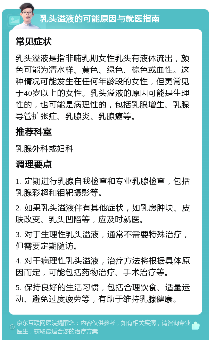 乳头溢液的可能原因与就医指南 常见症状 乳头溢液是指非哺乳期女性乳头有液体流出，颜色可能为清水样、黄色、绿色、棕色或血性。这种情况可能发生在任何年龄段的女性，但更常见于40岁以上的女性。乳头溢液的原因可能是生理性的，也可能是病理性的，包括乳腺增生、乳腺导管扩张症、乳腺炎、乳腺癌等。 推荐科室 乳腺外科或妇科 调理要点 1. 定期进行乳腺自我检查和专业乳腺检查，包括乳腺彩超和钼靶摄影等。 2. 如果乳头溢液伴有其他症状，如乳房肿块、皮肤改变、乳头凹陷等，应及时就医。 3. 对于生理性乳头溢液，通常不需要特殊治疗，但需要定期随访。 4. 对于病理性乳头溢液，治疗方法将根据具体原因而定，可能包括药物治疗、手术治疗等。 5. 保持良好的生活习惯，包括合理饮食、适量运动、避免过度疲劳等，有助于维持乳腺健康。