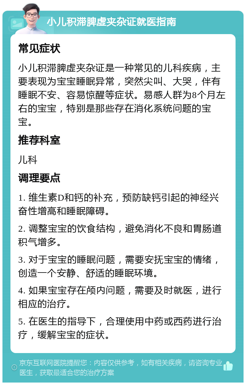 小儿积滞脾虚夹杂证就医指南 常见症状 小儿积滞脾虚夹杂证是一种常见的儿科疾病，主要表现为宝宝睡眠异常，突然尖叫、大哭，伴有睡眠不安、容易惊醒等症状。易感人群为8个月左右的宝宝，特别是那些存在消化系统问题的宝宝。 推荐科室 儿科 调理要点 1. 维生素D和钙的补充，预防缺钙引起的神经兴奋性增高和睡眠障碍。 2. 调整宝宝的饮食结构，避免消化不良和胃肠道积气增多。 3. 对于宝宝的睡眠问题，需要安抚宝宝的情绪，创造一个安静、舒适的睡眠环境。 4. 如果宝宝存在颅内问题，需要及时就医，进行相应的治疗。 5. 在医生的指导下，合理使用中药或西药进行治疗，缓解宝宝的症状。