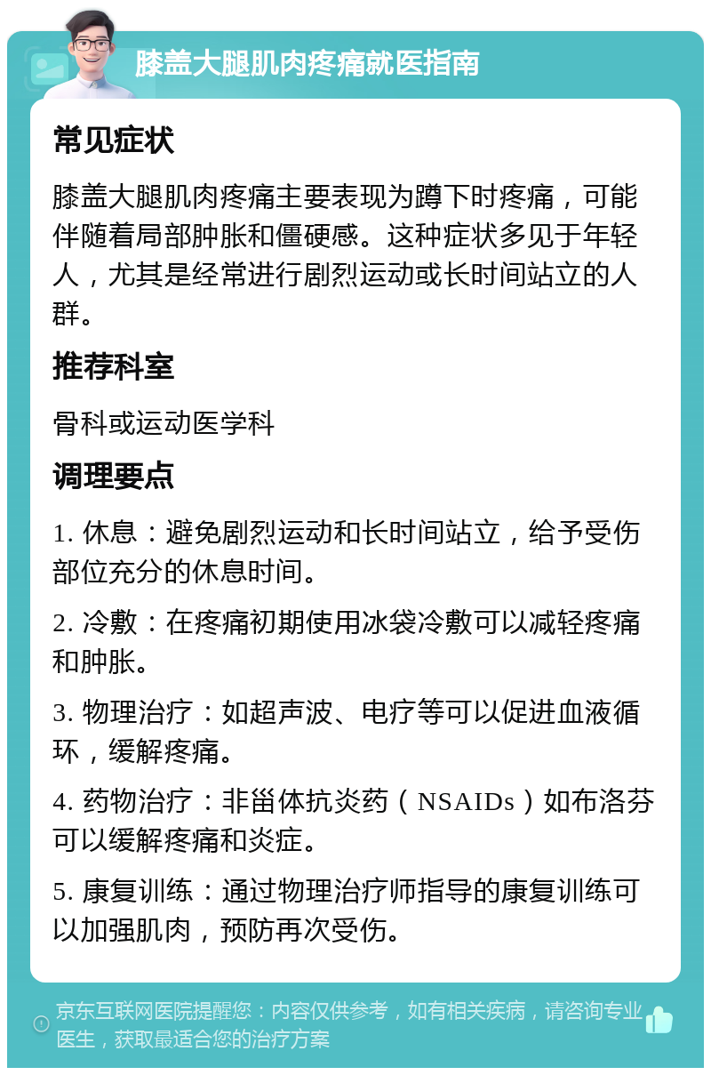 膝盖大腿肌肉疼痛就医指南 常见症状 膝盖大腿肌肉疼痛主要表现为蹲下时疼痛，可能伴随着局部肿胀和僵硬感。这种症状多见于年轻人，尤其是经常进行剧烈运动或长时间站立的人群。 推荐科室 骨科或运动医学科 调理要点 1. 休息：避免剧烈运动和长时间站立，给予受伤部位充分的休息时间。 2. 冷敷：在疼痛初期使用冰袋冷敷可以减轻疼痛和肿胀。 3. 物理治疗：如超声波、电疗等可以促进血液循环，缓解疼痛。 4. 药物治疗：非甾体抗炎药（NSAIDs）如布洛芬可以缓解疼痛和炎症。 5. 康复训练：通过物理治疗师指导的康复训练可以加强肌肉，预防再次受伤。