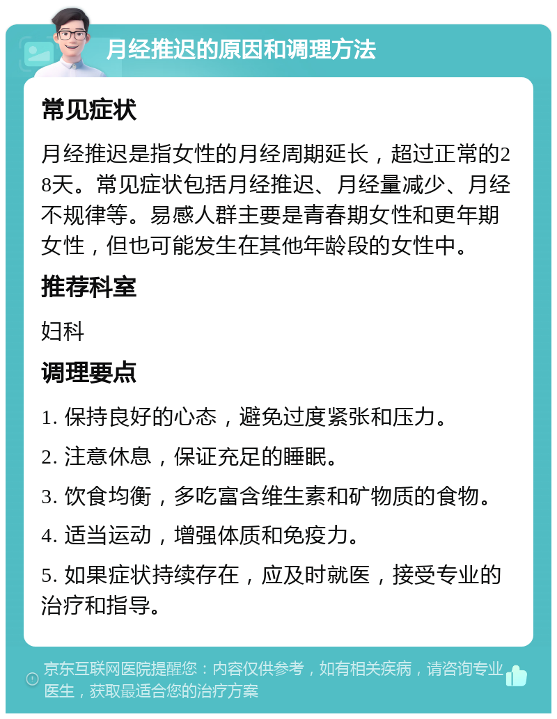 月经推迟的原因和调理方法 常见症状 月经推迟是指女性的月经周期延长，超过正常的28天。常见症状包括月经推迟、月经量减少、月经不规律等。易感人群主要是青春期女性和更年期女性，但也可能发生在其他年龄段的女性中。 推荐科室 妇科 调理要点 1. 保持良好的心态，避免过度紧张和压力。 2. 注意休息，保证充足的睡眠。 3. 饮食均衡，多吃富含维生素和矿物质的食物。 4. 适当运动，增强体质和免疫力。 5. 如果症状持续存在，应及时就医，接受专业的治疗和指导。