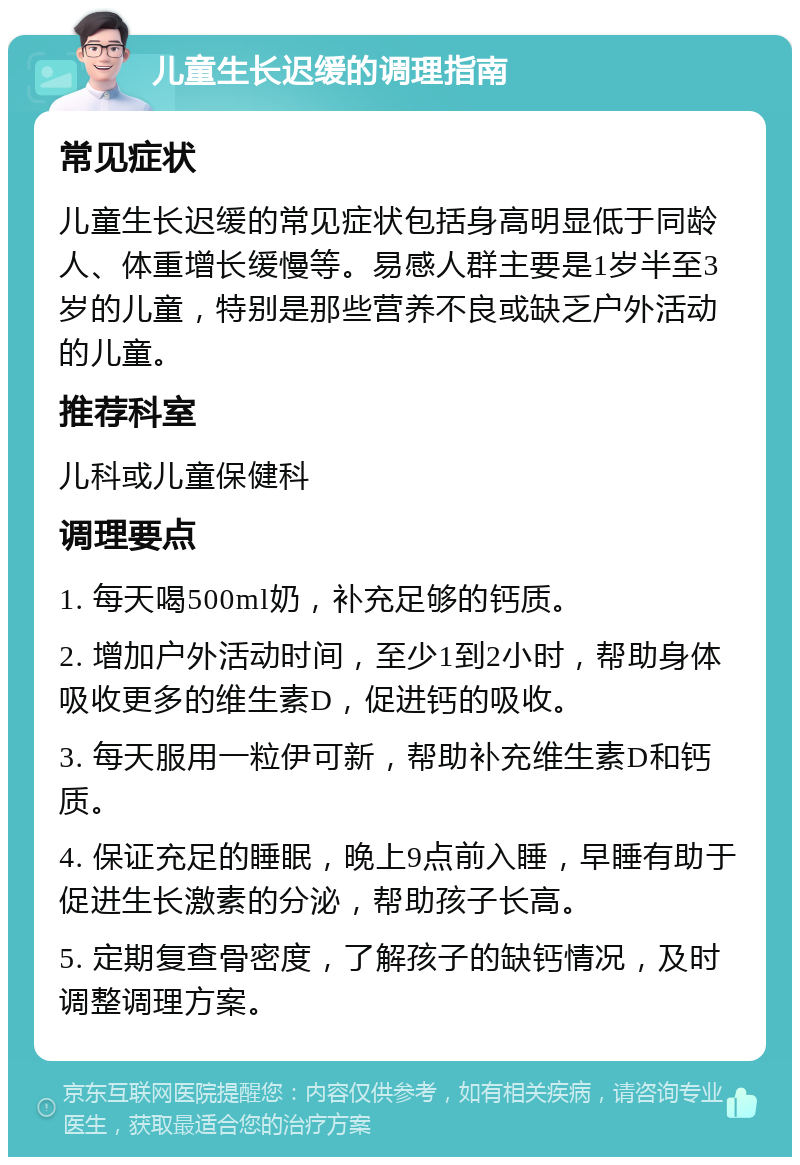 儿童生长迟缓的调理指南 常见症状 儿童生长迟缓的常见症状包括身高明显低于同龄人、体重增长缓慢等。易感人群主要是1岁半至3岁的儿童，特别是那些营养不良或缺乏户外活动的儿童。 推荐科室 儿科或儿童保健科 调理要点 1. 每天喝500ml奶，补充足够的钙质。 2. 增加户外活动时间，至少1到2小时，帮助身体吸收更多的维生素D，促进钙的吸收。 3. 每天服用一粒伊可新，帮助补充维生素D和钙质。 4. 保证充足的睡眠，晚上9点前入睡，早睡有助于促进生长激素的分泌，帮助孩子长高。 5. 定期复查骨密度，了解孩子的缺钙情况，及时调整调理方案。