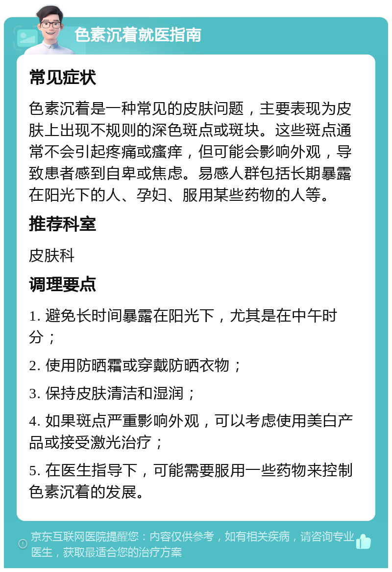 色素沉着就医指南 常见症状 色素沉着是一种常见的皮肤问题，主要表现为皮肤上出现不规则的深色斑点或斑块。这些斑点通常不会引起疼痛或瘙痒，但可能会影响外观，导致患者感到自卑或焦虑。易感人群包括长期暴露在阳光下的人、孕妇、服用某些药物的人等。 推荐科室 皮肤科 调理要点 1. 避免长时间暴露在阳光下，尤其是在中午时分； 2. 使用防晒霜或穿戴防晒衣物； 3. 保持皮肤清洁和湿润； 4. 如果斑点严重影响外观，可以考虑使用美白产品或接受激光治疗； 5. 在医生指导下，可能需要服用一些药物来控制色素沉着的发展。