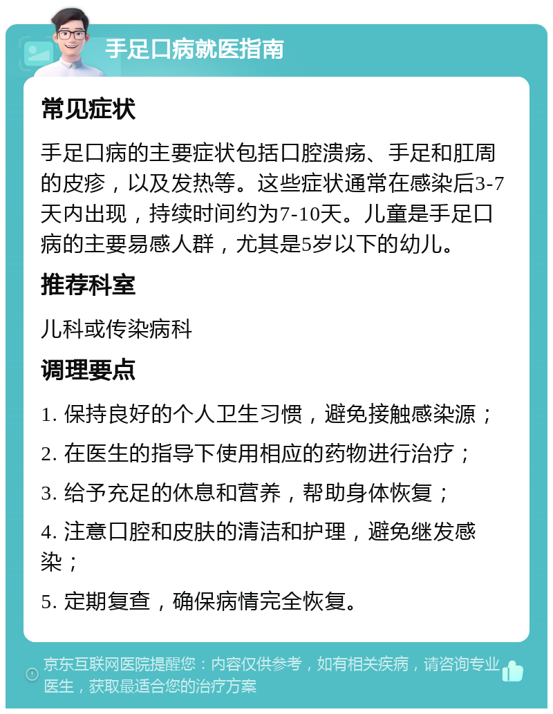 手足口病就医指南 常见症状 手足口病的主要症状包括口腔溃疡、手足和肛周的皮疹，以及发热等。这些症状通常在感染后3-7天内出现，持续时间约为7-10天。儿童是手足口病的主要易感人群，尤其是5岁以下的幼儿。 推荐科室 儿科或传染病科 调理要点 1. 保持良好的个人卫生习惯，避免接触感染源； 2. 在医生的指导下使用相应的药物进行治疗； 3. 给予充足的休息和营养，帮助身体恢复； 4. 注意口腔和皮肤的清洁和护理，避免继发感染； 5. 定期复查，确保病情完全恢复。