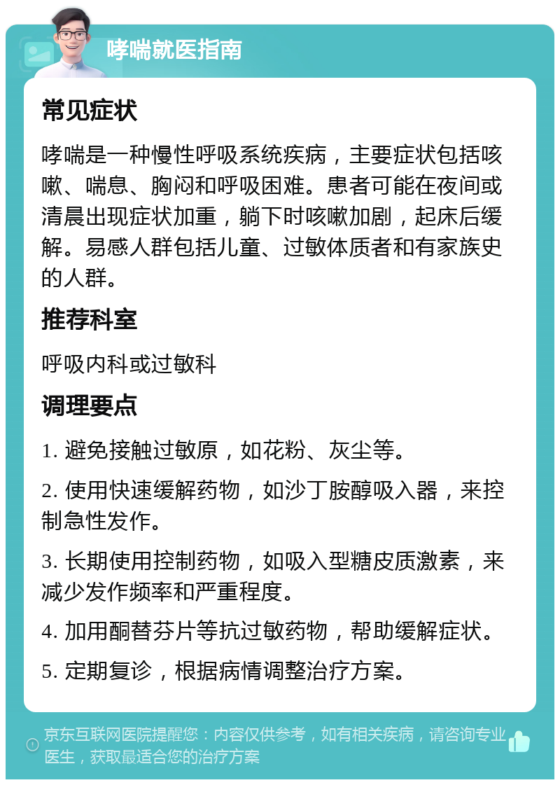 哮喘就医指南 常见症状 哮喘是一种慢性呼吸系统疾病，主要症状包括咳嗽、喘息、胸闷和呼吸困难。患者可能在夜间或清晨出现症状加重，躺下时咳嗽加剧，起床后缓解。易感人群包括儿童、过敏体质者和有家族史的人群。 推荐科室 呼吸内科或过敏科 调理要点 1. 避免接触过敏原，如花粉、灰尘等。 2. 使用快速缓解药物，如沙丁胺醇吸入器，来控制急性发作。 3. 长期使用控制药物，如吸入型糖皮质激素，来减少发作频率和严重程度。 4. 加用酮替芬片等抗过敏药物，帮助缓解症状。 5. 定期复诊，根据病情调整治疗方案。