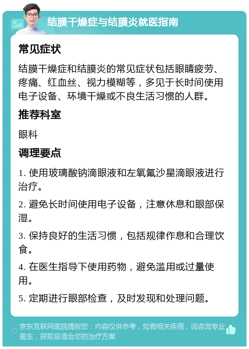 结膜干燥症与结膜炎就医指南 常见症状 结膜干燥症和结膜炎的常见症状包括眼睛疲劳、疼痛、红血丝、视力模糊等，多见于长时间使用电子设备、环境干燥或不良生活习惯的人群。 推荐科室 眼科 调理要点 1. 使用玻璃酸钠滴眼液和左氧氟沙星滴眼液进行治疗。 2. 避免长时间使用电子设备，注意休息和眼部保湿。 3. 保持良好的生活习惯，包括规律作息和合理饮食。 4. 在医生指导下使用药物，避免滥用或过量使用。 5. 定期进行眼部检查，及时发现和处理问题。