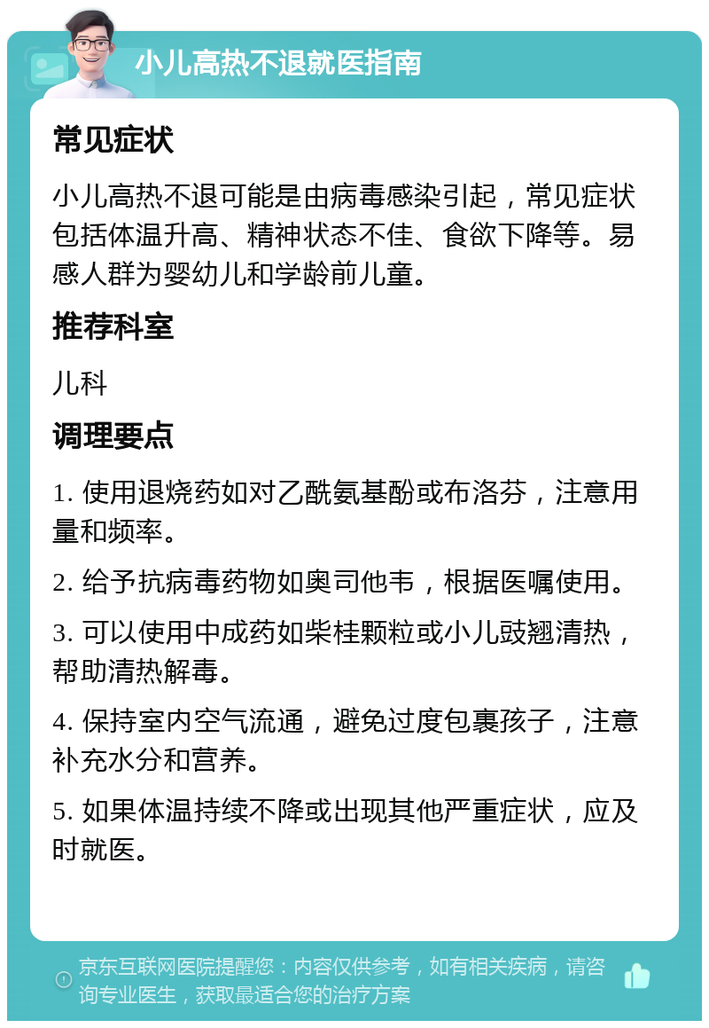 小儿高热不退就医指南 常见症状 小儿高热不退可能是由病毒感染引起，常见症状包括体温升高、精神状态不佳、食欲下降等。易感人群为婴幼儿和学龄前儿童。 推荐科室 儿科 调理要点 1. 使用退烧药如对乙酰氨基酚或布洛芬，注意用量和频率。 2. 给予抗病毒药物如奥司他韦，根据医嘱使用。 3. 可以使用中成药如柴桂颗粒或小儿豉翘清热，帮助清热解毒。 4. 保持室内空气流通，避免过度包裹孩子，注意补充水分和营养。 5. 如果体温持续不降或出现其他严重症状，应及时就医。