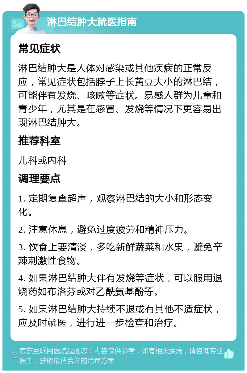 淋巴结肿大就医指南 常见症状 淋巴结肿大是人体对感染或其他疾病的正常反应，常见症状包括脖子上长黄豆大小的淋巴结，可能伴有发烧、咳嗽等症状。易感人群为儿童和青少年，尤其是在感冒、发烧等情况下更容易出现淋巴结肿大。 推荐科室 儿科或内科 调理要点 1. 定期复查超声，观察淋巴结的大小和形态变化。 2. 注意休息，避免过度疲劳和精神压力。 3. 饮食上要清淡，多吃新鲜蔬菜和水果，避免辛辣刺激性食物。 4. 如果淋巴结肿大伴有发烧等症状，可以服用退烧药如布洛芬或对乙酰氨基酚等。 5. 如果淋巴结肿大持续不退或有其他不适症状，应及时就医，进行进一步检查和治疗。