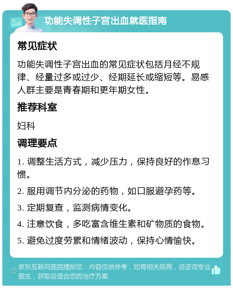 功能失调性子宫出血就医指南 常见症状 功能失调性子宫出血的常见症状包括月经不规律、经量过多或过少、经期延长或缩短等。易感人群主要是青春期和更年期女性。 推荐科室 妇科 调理要点 1. 调整生活方式，减少压力，保持良好的作息习惯。 2. 服用调节内分泌的药物，如口服避孕药等。 3. 定期复查，监测病情变化。 4. 注意饮食，多吃富含维生素和矿物质的食物。 5. 避免过度劳累和情绪波动，保持心情愉快。