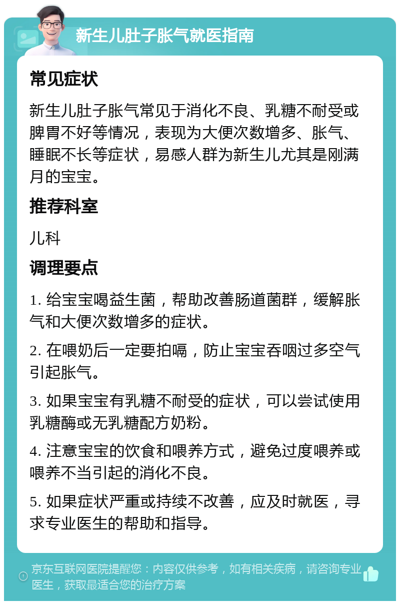 新生儿肚子胀气就医指南 常见症状 新生儿肚子胀气常见于消化不良、乳糖不耐受或脾胃不好等情况，表现为大便次数增多、胀气、睡眠不长等症状，易感人群为新生儿尤其是刚满月的宝宝。 推荐科室 儿科 调理要点 1. 给宝宝喝益生菌，帮助改善肠道菌群，缓解胀气和大便次数增多的症状。 2. 在喂奶后一定要拍嗝，防止宝宝吞咽过多空气引起胀气。 3. 如果宝宝有乳糖不耐受的症状，可以尝试使用乳糖酶或无乳糖配方奶粉。 4. 注意宝宝的饮食和喂养方式，避免过度喂养或喂养不当引起的消化不良。 5. 如果症状严重或持续不改善，应及时就医，寻求专业医生的帮助和指导。