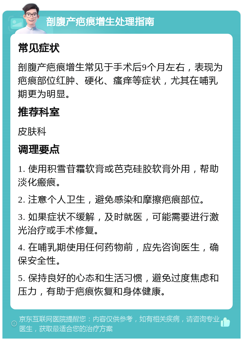 剖腹产疤痕增生处理指南 常见症状 剖腹产疤痕增生常见于手术后9个月左右，表现为疤痕部位红肿、硬化、瘙痒等症状，尤其在哺乳期更为明显。 推荐科室 皮肤科 调理要点 1. 使用积雪苷霜软膏或芭克硅胶软膏外用，帮助淡化瘢痕。 2. 注意个人卫生，避免感染和摩擦疤痕部位。 3. 如果症状不缓解，及时就医，可能需要进行激光治疗或手术修复。 4. 在哺乳期使用任何药物前，应先咨询医生，确保安全性。 5. 保持良好的心态和生活习惯，避免过度焦虑和压力，有助于疤痕恢复和身体健康。