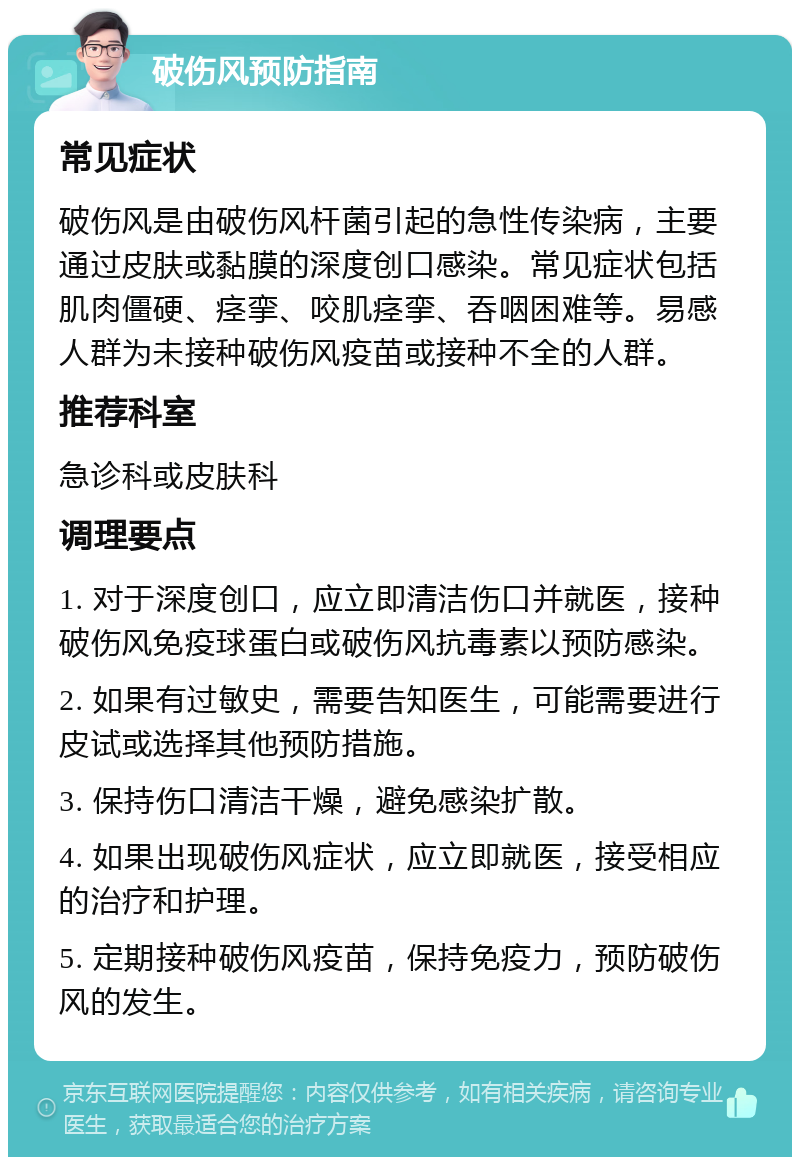 破伤风预防指南 常见症状 破伤风是由破伤风杆菌引起的急性传染病，主要通过皮肤或黏膜的深度创口感染。常见症状包括肌肉僵硬、痉挛、咬肌痉挛、吞咽困难等。易感人群为未接种破伤风疫苗或接种不全的人群。 推荐科室 急诊科或皮肤科 调理要点 1. 对于深度创口，应立即清洁伤口并就医，接种破伤风免疫球蛋白或破伤风抗毒素以预防感染。 2. 如果有过敏史，需要告知医生，可能需要进行皮试或选择其他预防措施。 3. 保持伤口清洁干燥，避免感染扩散。 4. 如果出现破伤风症状，应立即就医，接受相应的治疗和护理。 5. 定期接种破伤风疫苗，保持免疫力，预防破伤风的发生。