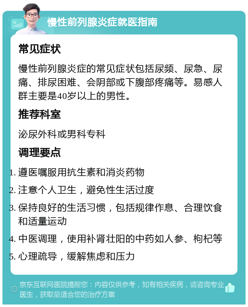 慢性前列腺炎症就医指南 常见症状 慢性前列腺炎症的常见症状包括尿频、尿急、尿痛、排尿困难、会阴部或下腹部疼痛等。易感人群主要是40岁以上的男性。 推荐科室 泌尿外科或男科专科 调理要点 遵医嘱服用抗生素和消炎药物 注意个人卫生，避免性生活过度 保持良好的生活习惯，包括规律作息、合理饮食和适量运动 中医调理，使用补肾壮阳的中药如人参、枸杞等 心理疏导，缓解焦虑和压力