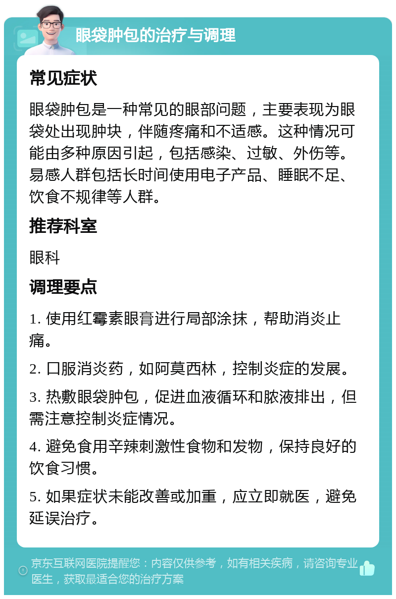 眼袋肿包的治疗与调理 常见症状 眼袋肿包是一种常见的眼部问题，主要表现为眼袋处出现肿块，伴随疼痛和不适感。这种情况可能由多种原因引起，包括感染、过敏、外伤等。易感人群包括长时间使用电子产品、睡眠不足、饮食不规律等人群。 推荐科室 眼科 调理要点 1. 使用红霉素眼膏进行局部涂抹，帮助消炎止痛。 2. 口服消炎药，如阿莫西林，控制炎症的发展。 3. 热敷眼袋肿包，促进血液循环和脓液排出，但需注意控制炎症情况。 4. 避免食用辛辣刺激性食物和发物，保持良好的饮食习惯。 5. 如果症状未能改善或加重，应立即就医，避免延误治疗。