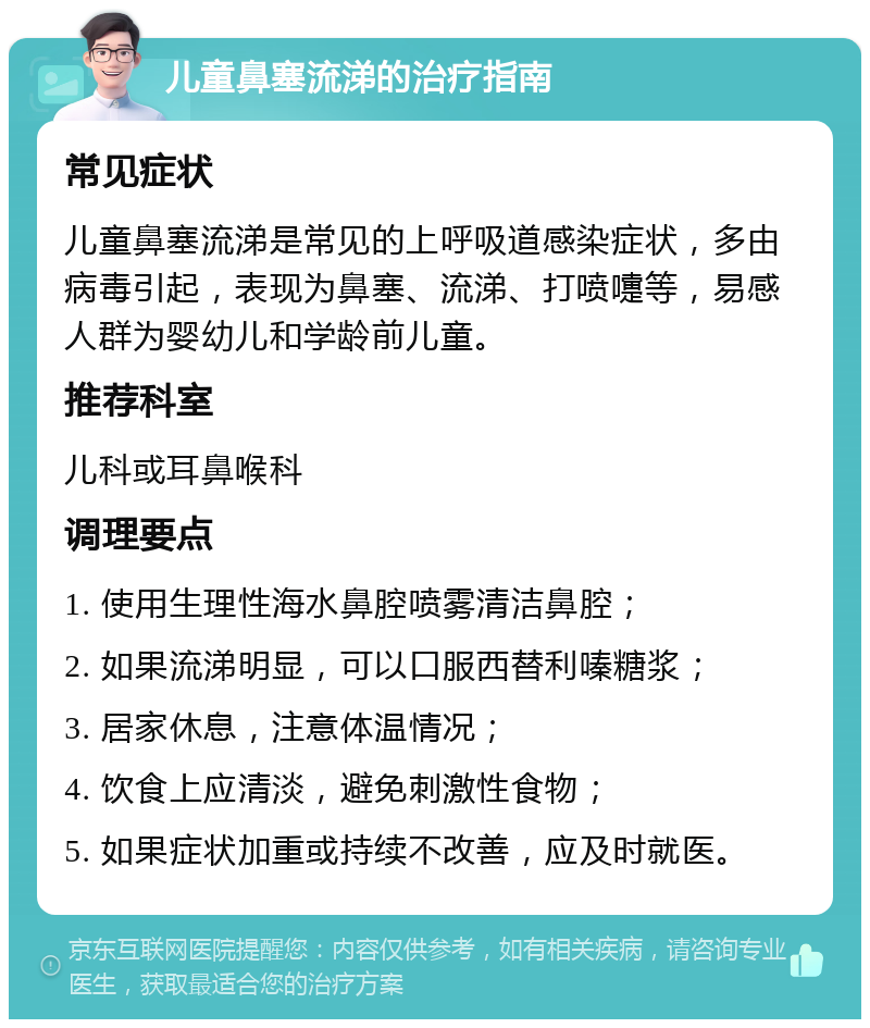 儿童鼻塞流涕的治疗指南 常见症状 儿童鼻塞流涕是常见的上呼吸道感染症状，多由病毒引起，表现为鼻塞、流涕、打喷嚏等，易感人群为婴幼儿和学龄前儿童。 推荐科室 儿科或耳鼻喉科 调理要点 1. 使用生理性海水鼻腔喷雾清洁鼻腔； 2. 如果流涕明显，可以口服西替利嗪糖浆； 3. 居家休息，注意体温情况； 4. 饮食上应清淡，避免刺激性食物； 5. 如果症状加重或持续不改善，应及时就医。