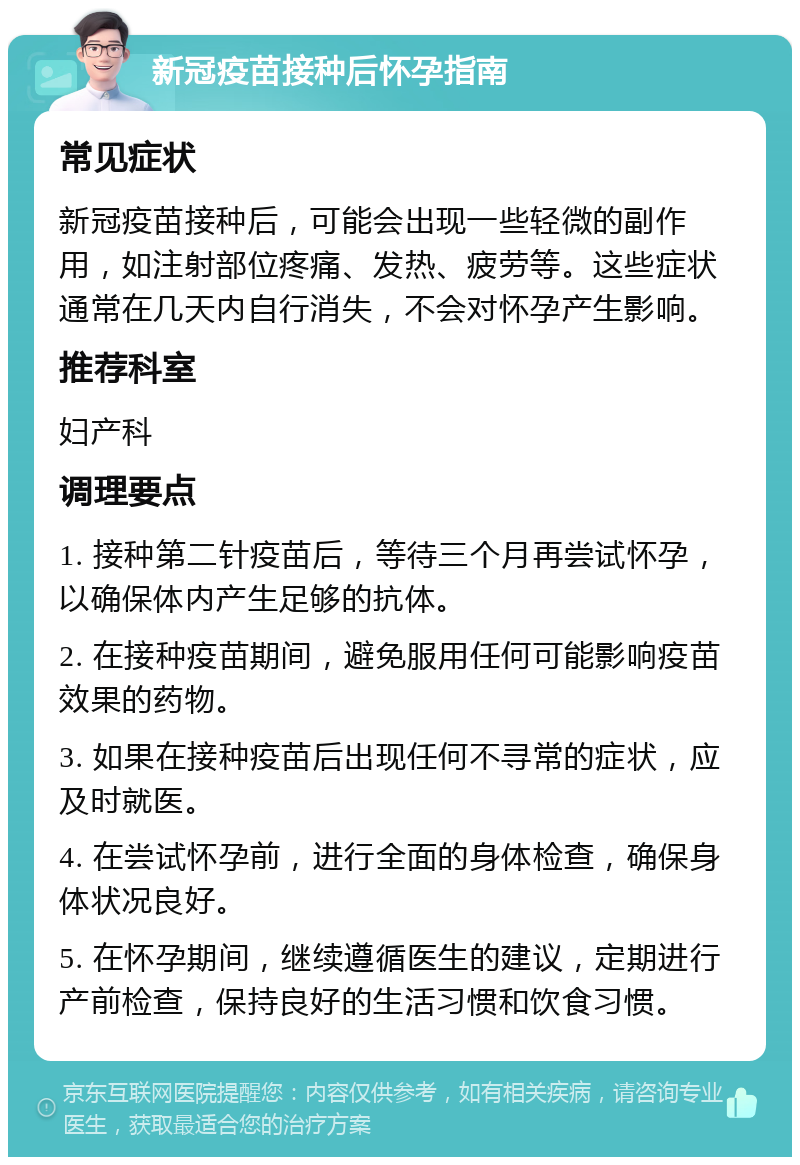 新冠疫苗接种后怀孕指南 常见症状 新冠疫苗接种后，可能会出现一些轻微的副作用，如注射部位疼痛、发热、疲劳等。这些症状通常在几天内自行消失，不会对怀孕产生影响。 推荐科室 妇产科 调理要点 1. 接种第二针疫苗后，等待三个月再尝试怀孕，以确保体内产生足够的抗体。 2. 在接种疫苗期间，避免服用任何可能影响疫苗效果的药物。 3. 如果在接种疫苗后出现任何不寻常的症状，应及时就医。 4. 在尝试怀孕前，进行全面的身体检查，确保身体状况良好。 5. 在怀孕期间，继续遵循医生的建议，定期进行产前检查，保持良好的生活习惯和饮食习惯。