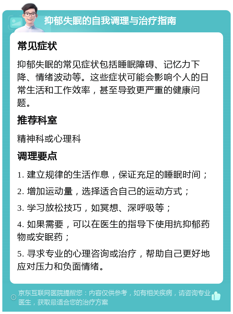 抑郁失眠的自我调理与治疗指南 常见症状 抑郁失眠的常见症状包括睡眠障碍、记忆力下降、情绪波动等。这些症状可能会影响个人的日常生活和工作效率，甚至导致更严重的健康问题。 推荐科室 精神科或心理科 调理要点 1. 建立规律的生活作息，保证充足的睡眠时间； 2. 增加运动量，选择适合自己的运动方式； 3. 学习放松技巧，如冥想、深呼吸等； 4. 如果需要，可以在医生的指导下使用抗抑郁药物或安眠药； 5. 寻求专业的心理咨询或治疗，帮助自己更好地应对压力和负面情绪。