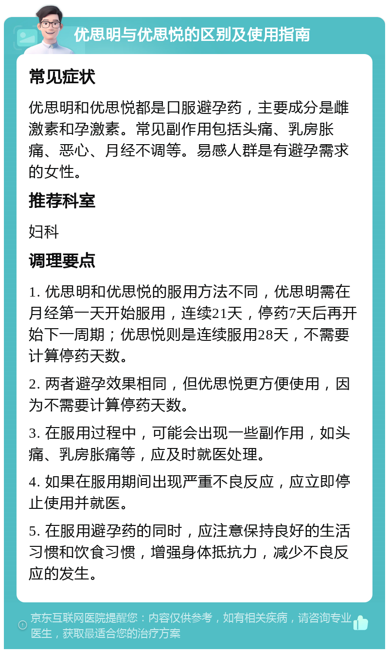 优思明与优思悦的区别及使用指南 常见症状 优思明和优思悦都是口服避孕药，主要成分是雌激素和孕激素。常见副作用包括头痛、乳房胀痛、恶心、月经不调等。易感人群是有避孕需求的女性。 推荐科室 妇科 调理要点 1. 优思明和优思悦的服用方法不同，优思明需在月经第一天开始服用，连续21天，停药7天后再开始下一周期；优思悦则是连续服用28天，不需要计算停药天数。 2. 两者避孕效果相同，但优思悦更方便使用，因为不需要计算停药天数。 3. 在服用过程中，可能会出现一些副作用，如头痛、乳房胀痛等，应及时就医处理。 4. 如果在服用期间出现严重不良反应，应立即停止使用并就医。 5. 在服用避孕药的同时，应注意保持良好的生活习惯和饮食习惯，增强身体抵抗力，减少不良反应的发生。