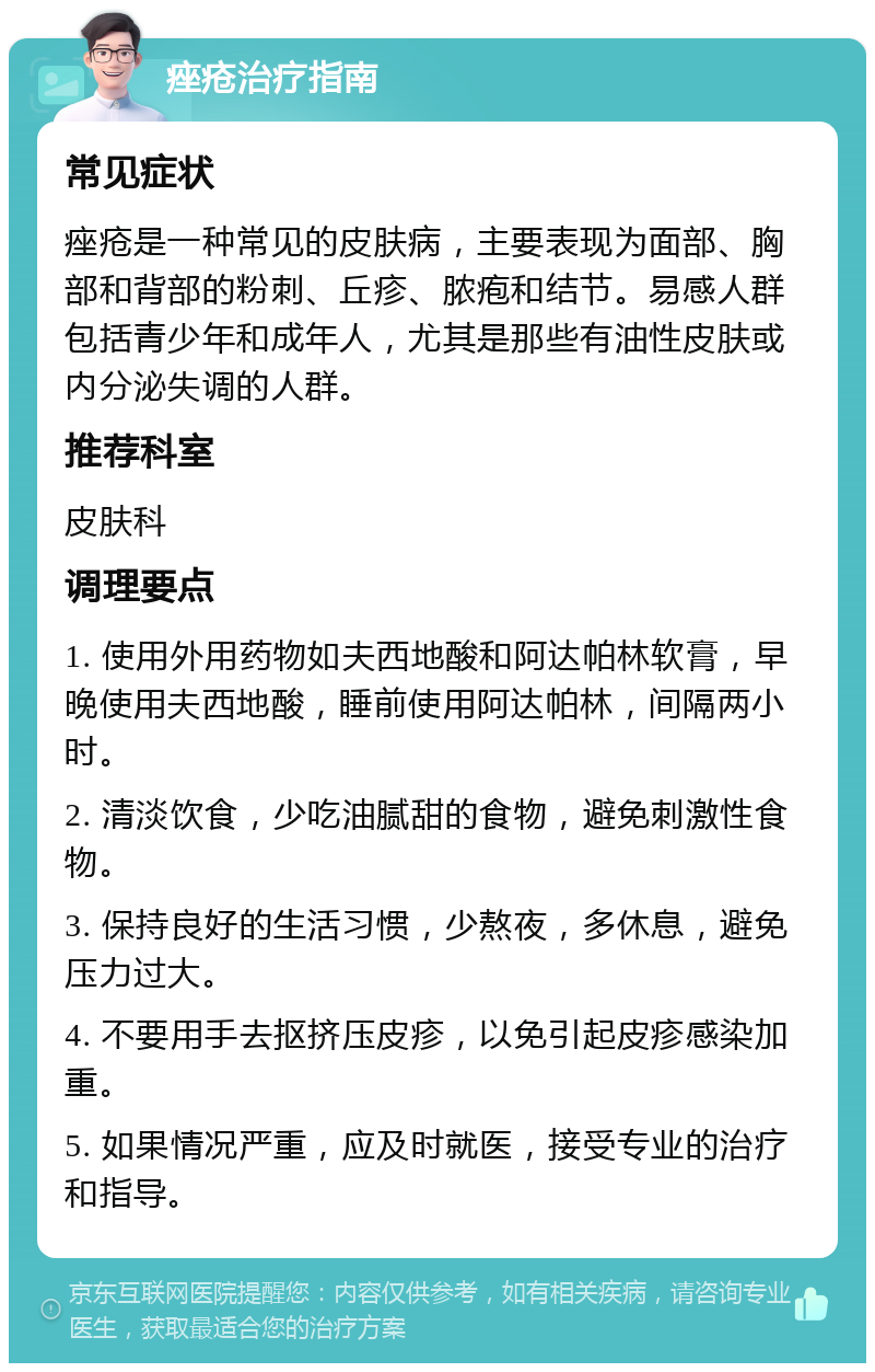 痤疮治疗指南 常见症状 痤疮是一种常见的皮肤病，主要表现为面部、胸部和背部的粉刺、丘疹、脓疱和结节。易感人群包括青少年和成年人，尤其是那些有油性皮肤或内分泌失调的人群。 推荐科室 皮肤科 调理要点 1. 使用外用药物如夫西地酸和阿达帕林软膏，早晚使用夫西地酸，睡前使用阿达帕林，间隔两小时。 2. 清淡饮食，少吃油腻甜的食物，避免刺激性食物。 3. 保持良好的生活习惯，少熬夜，多休息，避免压力过大。 4. 不要用手去抠挤压皮疹，以免引起皮疹感染加重。 5. 如果情况严重，应及时就医，接受专业的治疗和指导。