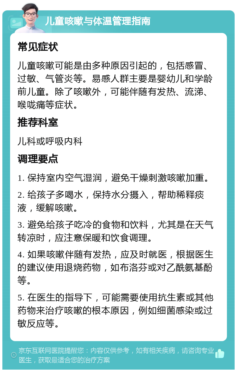 儿童咳嗽与体温管理指南 常见症状 儿童咳嗽可能是由多种原因引起的，包括感冒、过敏、气管炎等。易感人群主要是婴幼儿和学龄前儿童。除了咳嗽外，可能伴随有发热、流涕、喉咙痛等症状。 推荐科室 儿科或呼吸内科 调理要点 1. 保持室内空气湿润，避免干燥刺激咳嗽加重。 2. 给孩子多喝水，保持水分摄入，帮助稀释痰液，缓解咳嗽。 3. 避免给孩子吃冷的食物和饮料，尤其是在天气转凉时，应注意保暖和饮食调理。 4. 如果咳嗽伴随有发热，应及时就医，根据医生的建议使用退烧药物，如布洛芬或对乙酰氨基酚等。 5. 在医生的指导下，可能需要使用抗生素或其他药物来治疗咳嗽的根本原因，例如细菌感染或过敏反应等。