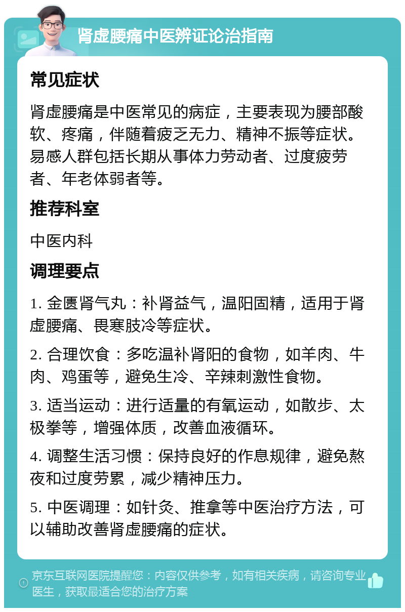 肾虚腰痛中医辨证论治指南 常见症状 肾虚腰痛是中医常见的病症，主要表现为腰部酸软、疼痛，伴随着疲乏无力、精神不振等症状。易感人群包括长期从事体力劳动者、过度疲劳者、年老体弱者等。 推荐科室 中医内科 调理要点 1. 金匮肾气丸：补肾益气，温阳固精，适用于肾虚腰痛、畏寒肢冷等症状。 2. 合理饮食：多吃温补肾阳的食物，如羊肉、牛肉、鸡蛋等，避免生冷、辛辣刺激性食物。 3. 适当运动：进行适量的有氧运动，如散步、太极拳等，增强体质，改善血液循环。 4. 调整生活习惯：保持良好的作息规律，避免熬夜和过度劳累，减少精神压力。 5. 中医调理：如针灸、推拿等中医治疗方法，可以辅助改善肾虚腰痛的症状。