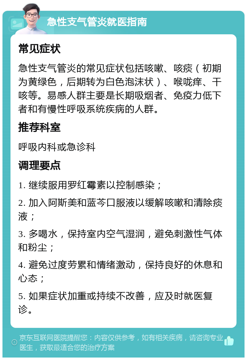 急性支气管炎就医指南 常见症状 急性支气管炎的常见症状包括咳嗽、咳痰（初期为黄绿色，后期转为白色泡沫状）、喉咙痒、干咳等。易感人群主要是长期吸烟者、免疫力低下者和有慢性呼吸系统疾病的人群。 推荐科室 呼吸内科或急诊科 调理要点 1. 继续服用罗红霉素以控制感染； 2. 加入阿斯美和蓝芩口服液以缓解咳嗽和清除痰液； 3. 多喝水，保持室内空气湿润，避免刺激性气体和粉尘； 4. 避免过度劳累和情绪激动，保持良好的休息和心态； 5. 如果症状加重或持续不改善，应及时就医复诊。