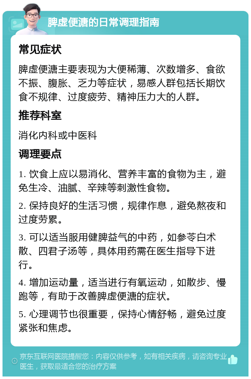 脾虚便溏的日常调理指南 常见症状 脾虚便溏主要表现为大便稀薄、次数增多、食欲不振、腹胀、乏力等症状，易感人群包括长期饮食不规律、过度疲劳、精神压力大的人群。 推荐科室 消化内科或中医科 调理要点 1. 饮食上应以易消化、营养丰富的食物为主，避免生冷、油腻、辛辣等刺激性食物。 2. 保持良好的生活习惯，规律作息，避免熬夜和过度劳累。 3. 可以适当服用健脾益气的中药，如参苓白术散、四君子汤等，具体用药需在医生指导下进行。 4. 增加运动量，适当进行有氧运动，如散步、慢跑等，有助于改善脾虚便溏的症状。 5. 心理调节也很重要，保持心情舒畅，避免过度紧张和焦虑。