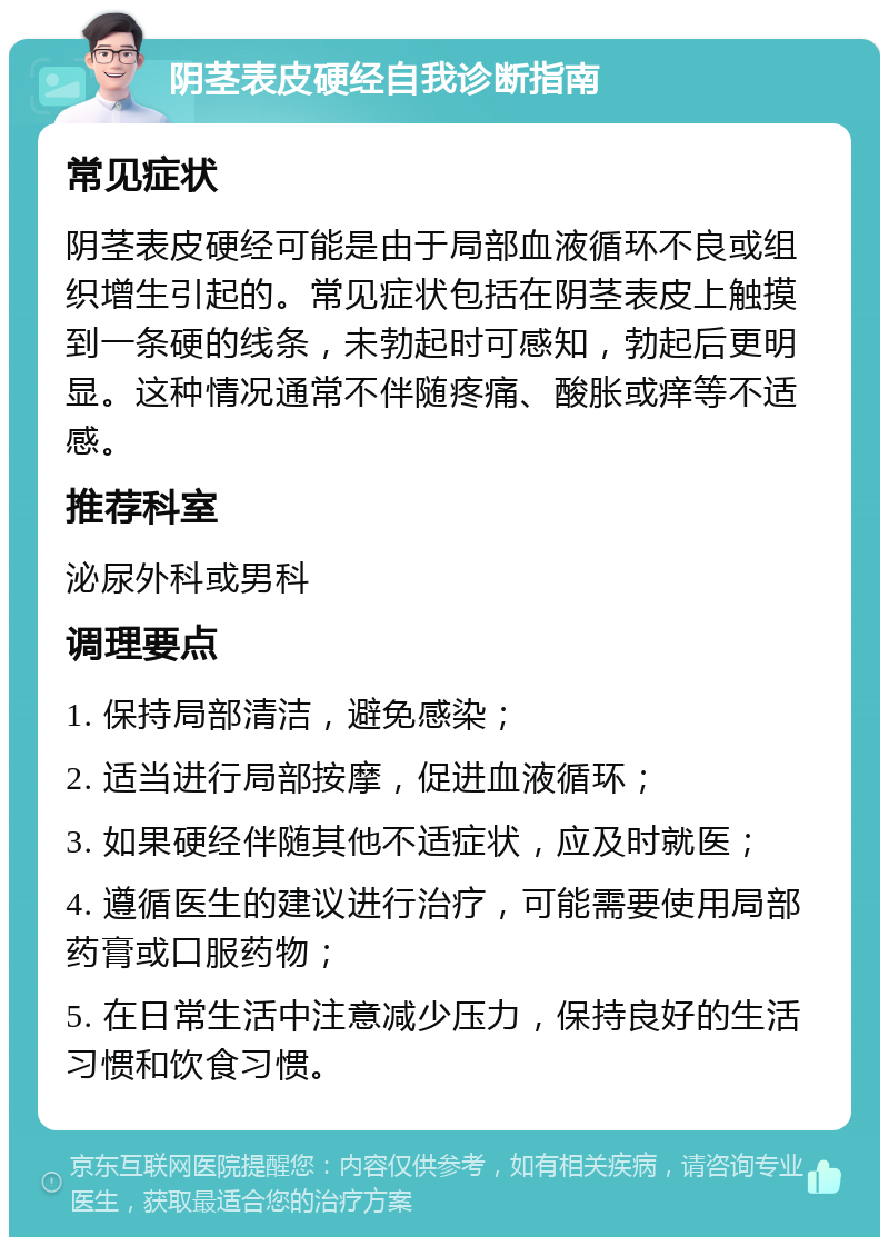 阴茎表皮硬经自我诊断指南 常见症状 阴茎表皮硬经可能是由于局部血液循环不良或组织增生引起的。常见症状包括在阴茎表皮上触摸到一条硬的线条，未勃起时可感知，勃起后更明显。这种情况通常不伴随疼痛、酸胀或痒等不适感。 推荐科室 泌尿外科或男科 调理要点 1. 保持局部清洁，避免感染； 2. 适当进行局部按摩，促进血液循环； 3. 如果硬经伴随其他不适症状，应及时就医； 4. 遵循医生的建议进行治疗，可能需要使用局部药膏或口服药物； 5. 在日常生活中注意减少压力，保持良好的生活习惯和饮食习惯。