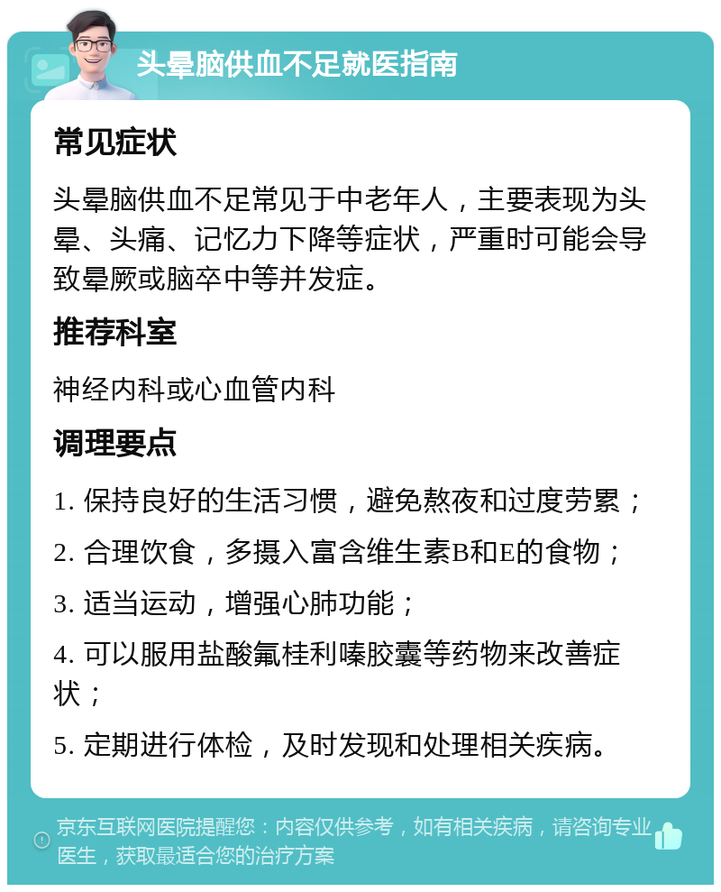 头晕脑供血不足就医指南 常见症状 头晕脑供血不足常见于中老年人，主要表现为头晕、头痛、记忆力下降等症状，严重时可能会导致晕厥或脑卒中等并发症。 推荐科室 神经内科或心血管内科 调理要点 1. 保持良好的生活习惯，避免熬夜和过度劳累； 2. 合理饮食，多摄入富含维生素B和E的食物； 3. 适当运动，增强心肺功能； 4. 可以服用盐酸氟桂利嗪胶囊等药物来改善症状； 5. 定期进行体检，及时发现和处理相关疾病。