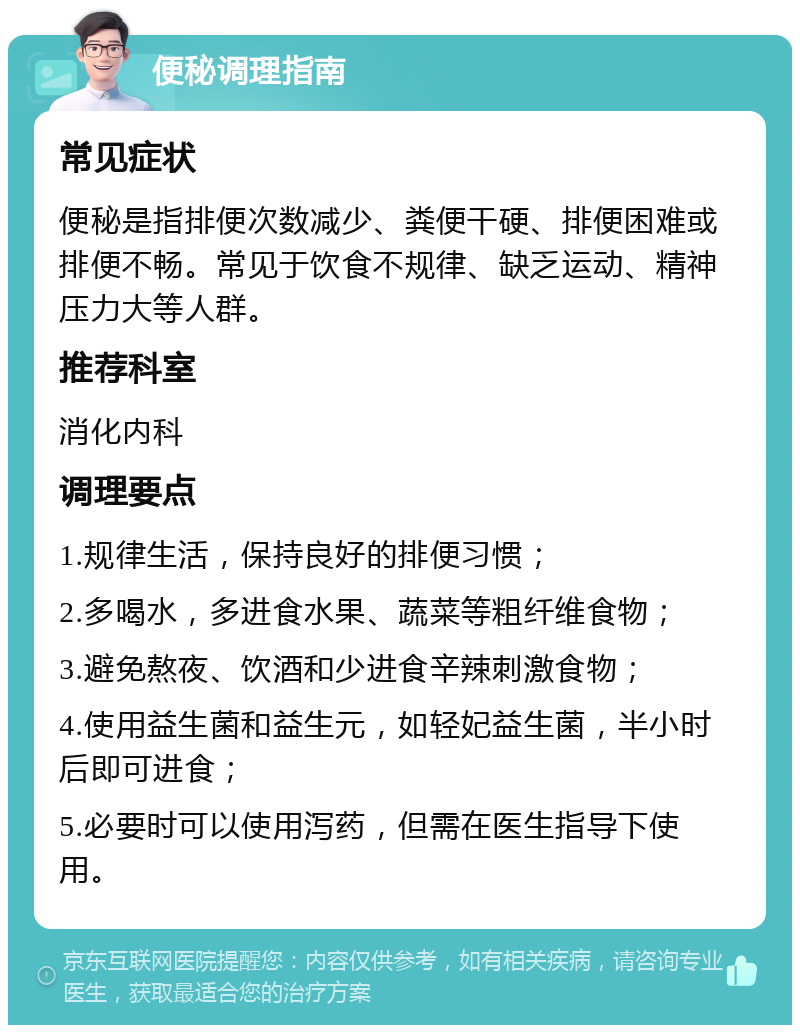 便秘调理指南 常见症状 便秘是指排便次数减少、粪便干硬、排便困难或排便不畅。常见于饮食不规律、缺乏运动、精神压力大等人群。 推荐科室 消化内科 调理要点 1.规律生活，保持良好的排便习惯； 2.多喝水，多进食水果、蔬菜等粗纤维食物； 3.避免熬夜、饮酒和少进食辛辣刺激食物； 4.使用益生菌和益生元，如轻妃益生菌，半小时后即可进食； 5.必要时可以使用泻药，但需在医生指导下使用。