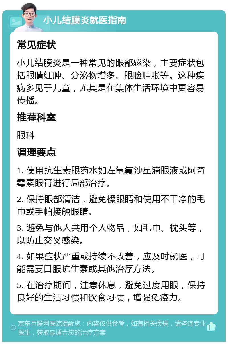 小儿结膜炎就医指南 常见症状 小儿结膜炎是一种常见的眼部感染，主要症状包括眼睛红肿、分泌物增多、眼睑肿胀等。这种疾病多见于儿童，尤其是在集体生活环境中更容易传播。 推荐科室 眼科 调理要点 1. 使用抗生素眼药水如左氧氟沙星滴眼液或阿奇霉素眼膏进行局部治疗。 2. 保持眼部清洁，避免揉眼睛和使用不干净的毛巾或手帕接触眼睛。 3. 避免与他人共用个人物品，如毛巾、枕头等，以防止交叉感染。 4. 如果症状严重或持续不改善，应及时就医，可能需要口服抗生素或其他治疗方法。 5. 在治疗期间，注意休息，避免过度用眼，保持良好的生活习惯和饮食习惯，增强免疫力。