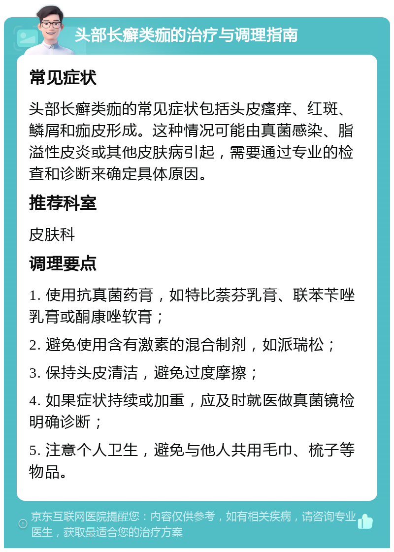 头部长癣类痂的治疗与调理指南 常见症状 头部长癣类痂的常见症状包括头皮瘙痒、红斑、鳞屑和痂皮形成。这种情况可能由真菌感染、脂溢性皮炎或其他皮肤病引起，需要通过专业的检查和诊断来确定具体原因。 推荐科室 皮肤科 调理要点 1. 使用抗真菌药膏，如特比萘芬乳膏、联苯苄唑乳膏或酮康唑软膏； 2. 避免使用含有激素的混合制剂，如派瑞松； 3. 保持头皮清洁，避免过度摩擦； 4. 如果症状持续或加重，应及时就医做真菌镜检明确诊断； 5. 注意个人卫生，避免与他人共用毛巾、梳子等物品。