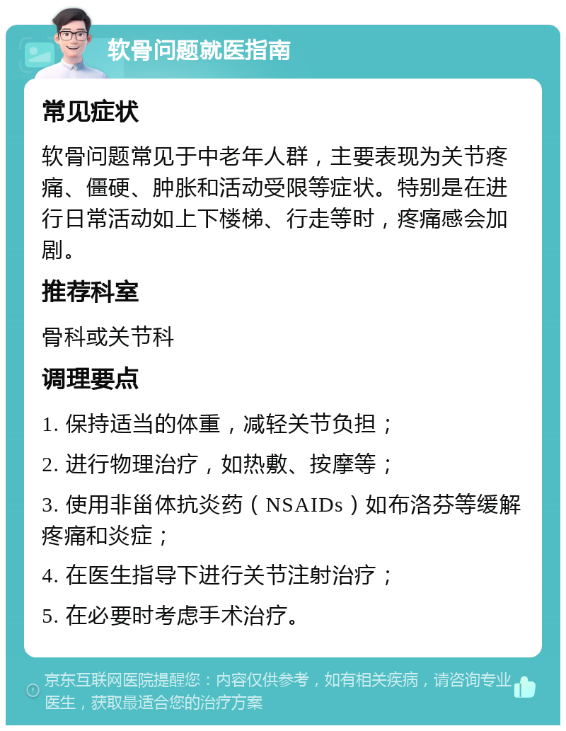 软骨问题就医指南 常见症状 软骨问题常见于中老年人群，主要表现为关节疼痛、僵硬、肿胀和活动受限等症状。特别是在进行日常活动如上下楼梯、行走等时，疼痛感会加剧。 推荐科室 骨科或关节科 调理要点 1. 保持适当的体重，减轻关节负担； 2. 进行物理治疗，如热敷、按摩等； 3. 使用非甾体抗炎药（NSAIDs）如布洛芬等缓解疼痛和炎症； 4. 在医生指导下进行关节注射治疗； 5. 在必要时考虑手术治疗。