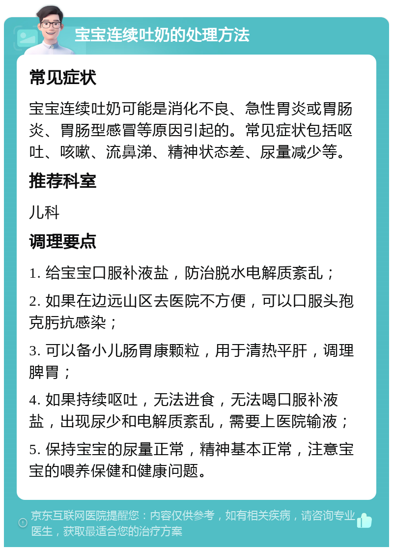 宝宝连续吐奶的处理方法 常见症状 宝宝连续吐奶可能是消化不良、急性胃炎或胃肠炎、胃肠型感冒等原因引起的。常见症状包括呕吐、咳嗽、流鼻涕、精神状态差、尿量减少等。 推荐科室 儿科 调理要点 1. 给宝宝口服补液盐，防治脱水电解质紊乱； 2. 如果在边远山区去医院不方便，可以口服头孢克肟抗感染； 3. 可以备小儿肠胃康颗粒，用于清热平肝，调理脾胃； 4. 如果持续呕吐，无法进食，无法喝口服补液盐，出现尿少和电解质紊乱，需要上医院输液； 5. 保持宝宝的尿量正常，精神基本正常，注意宝宝的喂养保健和健康问题。