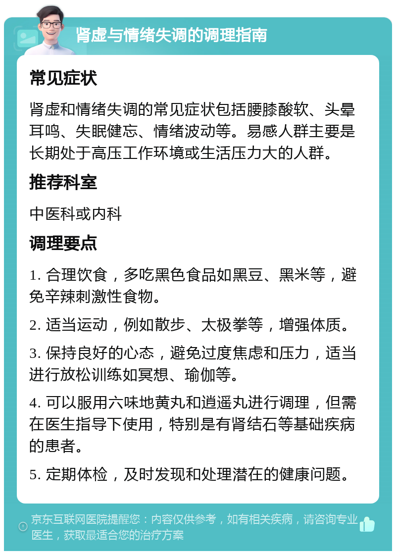 肾虚与情绪失调的调理指南 常见症状 肾虚和情绪失调的常见症状包括腰膝酸软、头晕耳鸣、失眠健忘、情绪波动等。易感人群主要是长期处于高压工作环境或生活压力大的人群。 推荐科室 中医科或内科 调理要点 1. 合理饮食，多吃黑色食品如黑豆、黑米等，避免辛辣刺激性食物。 2. 适当运动，例如散步、太极拳等，增强体质。 3. 保持良好的心态，避免过度焦虑和压力，适当进行放松训练如冥想、瑜伽等。 4. 可以服用六味地黄丸和逍遥丸进行调理，但需在医生指导下使用，特别是有肾结石等基础疾病的患者。 5. 定期体检，及时发现和处理潜在的健康问题。