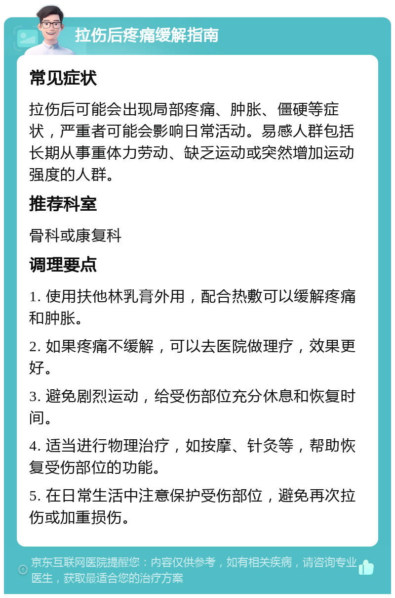 拉伤后疼痛缓解指南 常见症状 拉伤后可能会出现局部疼痛、肿胀、僵硬等症状，严重者可能会影响日常活动。易感人群包括长期从事重体力劳动、缺乏运动或突然增加运动强度的人群。 推荐科室 骨科或康复科 调理要点 1. 使用扶他林乳膏外用，配合热敷可以缓解疼痛和肿胀。 2. 如果疼痛不缓解，可以去医院做理疗，效果更好。 3. 避免剧烈运动，给受伤部位充分休息和恢复时间。 4. 适当进行物理治疗，如按摩、针灸等，帮助恢复受伤部位的功能。 5. 在日常生活中注意保护受伤部位，避免再次拉伤或加重损伤。