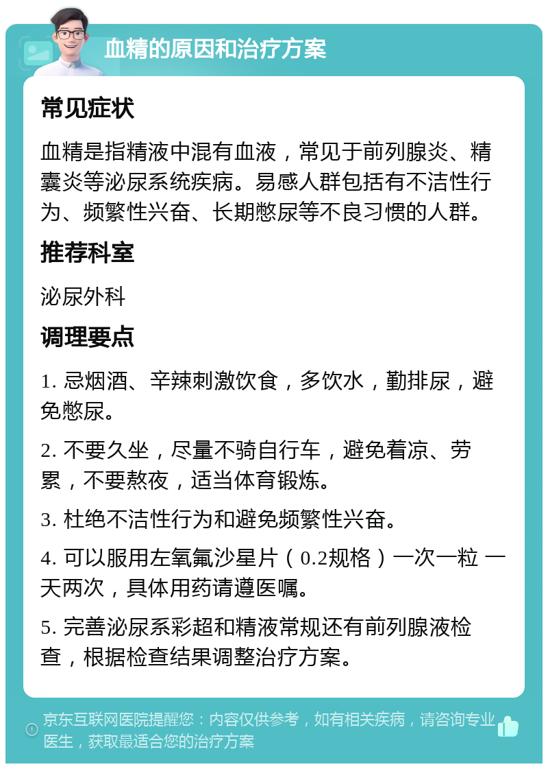 血精的原因和治疗方案 常见症状 血精是指精液中混有血液，常见于前列腺炎、精囊炎等泌尿系统疾病。易感人群包括有不洁性行为、频繁性兴奋、长期憋尿等不良习惯的人群。 推荐科室 泌尿外科 调理要点 1. 忌烟酒、辛辣刺激饮食，多饮水，勤排尿，避免憋尿。 2. 不要久坐，尽量不骑自行车，避免着凉、劳累，不要熬夜，适当体育锻炼。 3. 杜绝不洁性行为和避免频繁性兴奋。 4. 可以服用左氧氟沙星片（0.2规格）一次一粒 一天两次，具体用药请遵医嘱。 5. 完善泌尿系彩超和精液常规还有前列腺液检查，根据检查结果调整治疗方案。