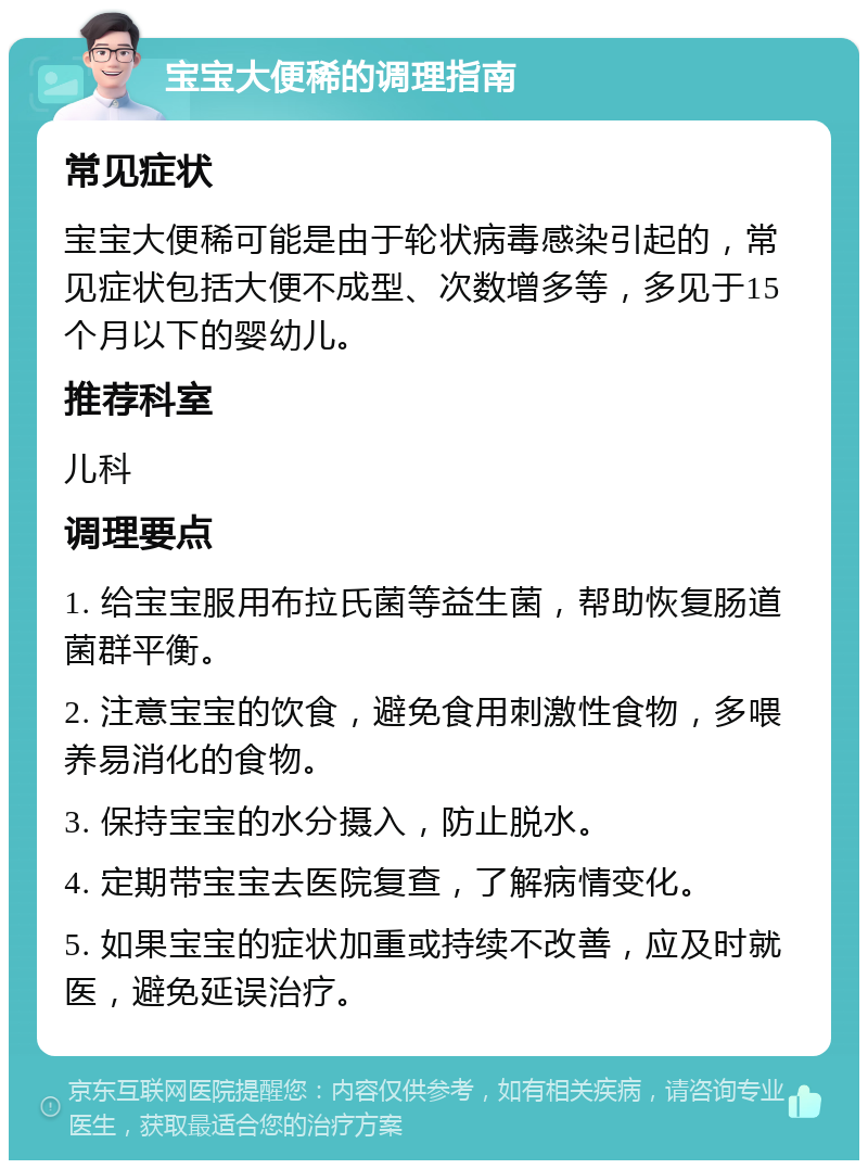 宝宝大便稀的调理指南 常见症状 宝宝大便稀可能是由于轮状病毒感染引起的，常见症状包括大便不成型、次数增多等，多见于15个月以下的婴幼儿。 推荐科室 儿科 调理要点 1. 给宝宝服用布拉氏菌等益生菌，帮助恢复肠道菌群平衡。 2. 注意宝宝的饮食，避免食用刺激性食物，多喂养易消化的食物。 3. 保持宝宝的水分摄入，防止脱水。 4. 定期带宝宝去医院复查，了解病情变化。 5. 如果宝宝的症状加重或持续不改善，应及时就医，避免延误治疗。