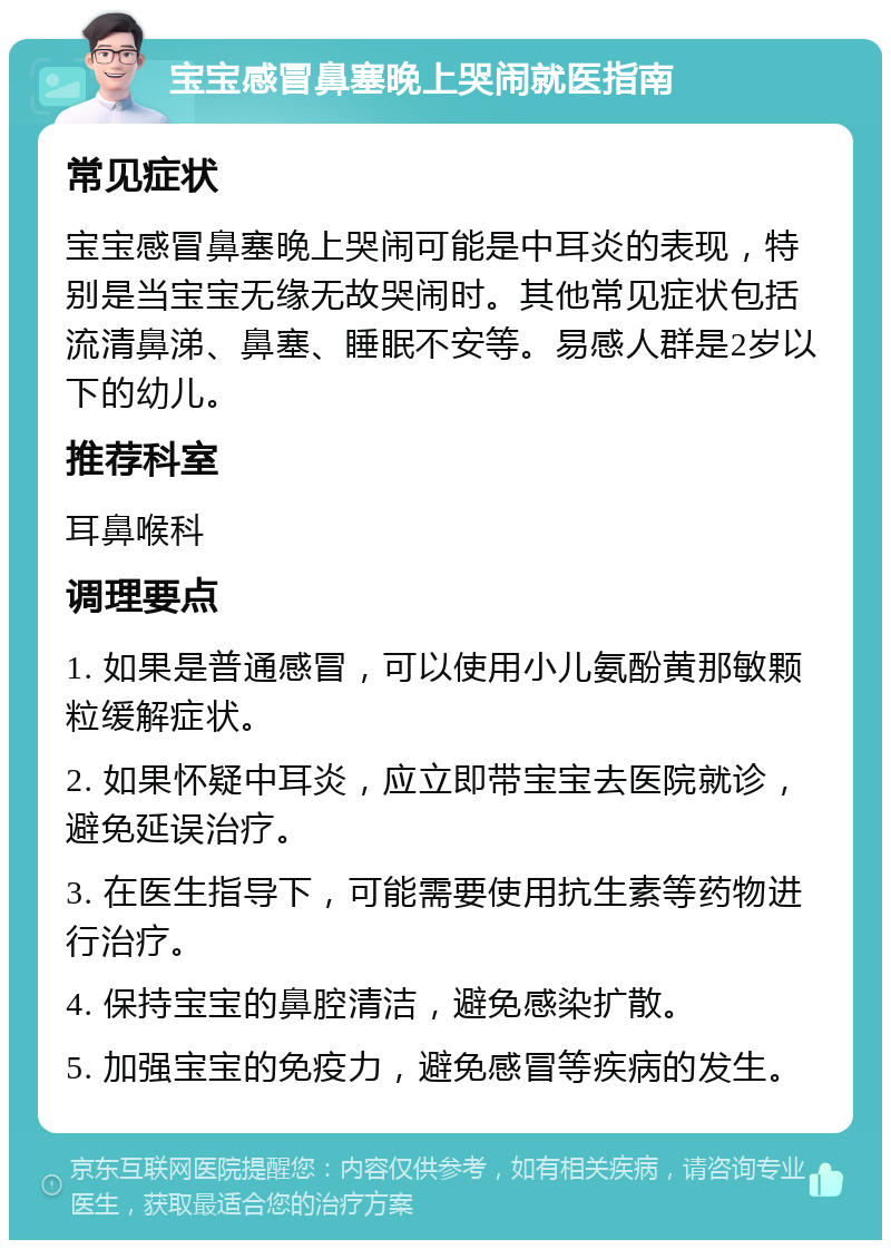 宝宝感冒鼻塞晚上哭闹就医指南 常见症状 宝宝感冒鼻塞晚上哭闹可能是中耳炎的表现，特别是当宝宝无缘无故哭闹时。其他常见症状包括流清鼻涕、鼻塞、睡眠不安等。易感人群是2岁以下的幼儿。 推荐科室 耳鼻喉科 调理要点 1. 如果是普通感冒，可以使用小儿氨酚黄那敏颗粒缓解症状。 2. 如果怀疑中耳炎，应立即带宝宝去医院就诊，避免延误治疗。 3. 在医生指导下，可能需要使用抗生素等药物进行治疗。 4. 保持宝宝的鼻腔清洁，避免感染扩散。 5. 加强宝宝的免疫力，避免感冒等疾病的发生。