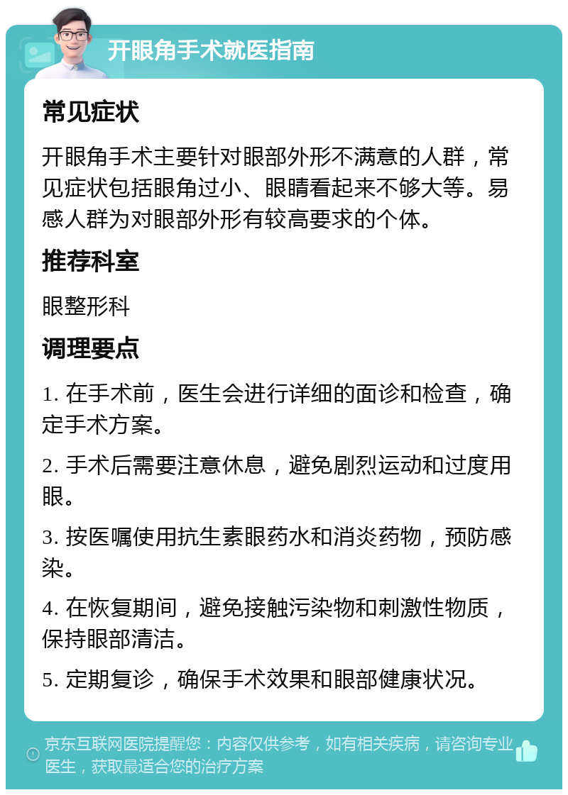 开眼角手术就医指南 常见症状 开眼角手术主要针对眼部外形不满意的人群，常见症状包括眼角过小、眼睛看起来不够大等。易感人群为对眼部外形有较高要求的个体。 推荐科室 眼整形科 调理要点 1. 在手术前，医生会进行详细的面诊和检查，确定手术方案。 2. 手术后需要注意休息，避免剧烈运动和过度用眼。 3. 按医嘱使用抗生素眼药水和消炎药物，预防感染。 4. 在恢复期间，避免接触污染物和刺激性物质，保持眼部清洁。 5. 定期复诊，确保手术效果和眼部健康状况。