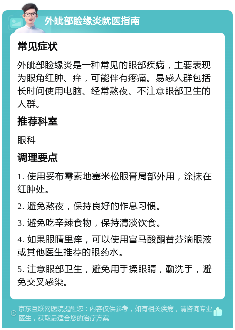 外皉部睑缘炎就医指南 常见症状 外皉部睑缘炎是一种常见的眼部疾病，主要表现为眼角红肿、痒，可能伴有疼痛。易感人群包括长时间使用电脑、经常熬夜、不注意眼部卫生的人群。 推荐科室 眼科 调理要点 1. 使用妥布霉素地塞米松眼膏局部外用，涂抹在红肿处。 2. 避免熬夜，保持良好的作息习惯。 3. 避免吃辛辣食物，保持清淡饮食。 4. 如果眼睛里痒，可以使用富马酸酮替芬滴眼液或其他医生推荐的眼药水。 5. 注意眼部卫生，避免用手揉眼睛，勤洗手，避免交叉感染。