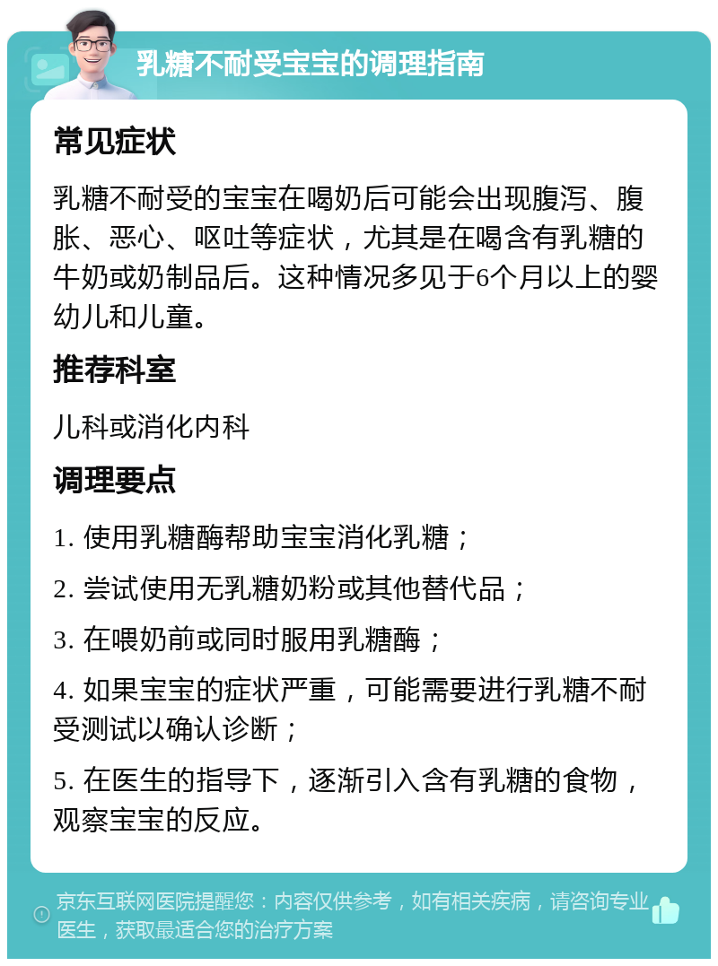 乳糖不耐受宝宝的调理指南 常见症状 乳糖不耐受的宝宝在喝奶后可能会出现腹泻、腹胀、恶心、呕吐等症状，尤其是在喝含有乳糖的牛奶或奶制品后。这种情况多见于6个月以上的婴幼儿和儿童。 推荐科室 儿科或消化内科 调理要点 1. 使用乳糖酶帮助宝宝消化乳糖； 2. 尝试使用无乳糖奶粉或其他替代品； 3. 在喂奶前或同时服用乳糖酶； 4. 如果宝宝的症状严重，可能需要进行乳糖不耐受测试以确认诊断； 5. 在医生的指导下，逐渐引入含有乳糖的食物，观察宝宝的反应。