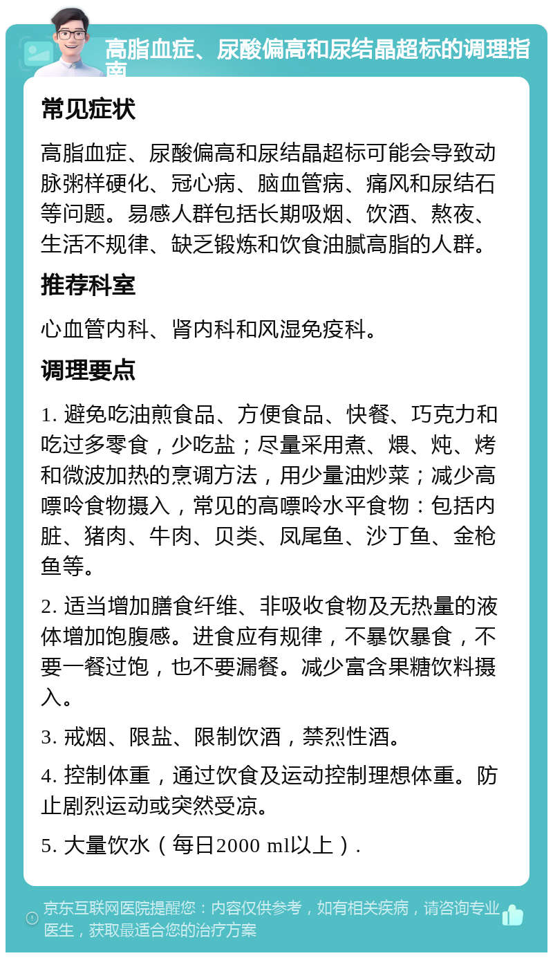 高脂血症、尿酸偏高和尿结晶超标的调理指南 常见症状 高脂血症、尿酸偏高和尿结晶超标可能会导致动脉粥样硬化、冠心病、脑血管病、痛风和尿结石等问题。易感人群包括长期吸烟、饮酒、熬夜、生活不规律、缺乏锻炼和饮食油腻高脂的人群。 推荐科室 心血管内科、肾内科和风湿免疫科。 调理要点 1. 避免吃油煎食品、方便食品、快餐、巧克力和吃过多零食，少吃盐；尽量采用煮、煨、炖、烤和微波加热的烹调方法，用少量油炒菜；减少高嘌呤食物摄入，常见的高嘌呤水平食物：包括内脏、猪肉、牛肉、贝类、凤尾鱼、沙丁鱼、金枪鱼等。 2. 适当增加膳食纤维、非吸收食物及无热量的液体增加饱腹感。进食应有规律，不暴饮暴食，不要一餐过饱，也不要漏餐。减少富含果糖饮料摄入。 3. 戒烟、限盐、限制饮酒，禁烈性酒。 4. 控制体重，通过饮食及运动控制理想体重。防止剧烈运动或突然受凉。 5. 大量饮水（每日2000 ml以上）.