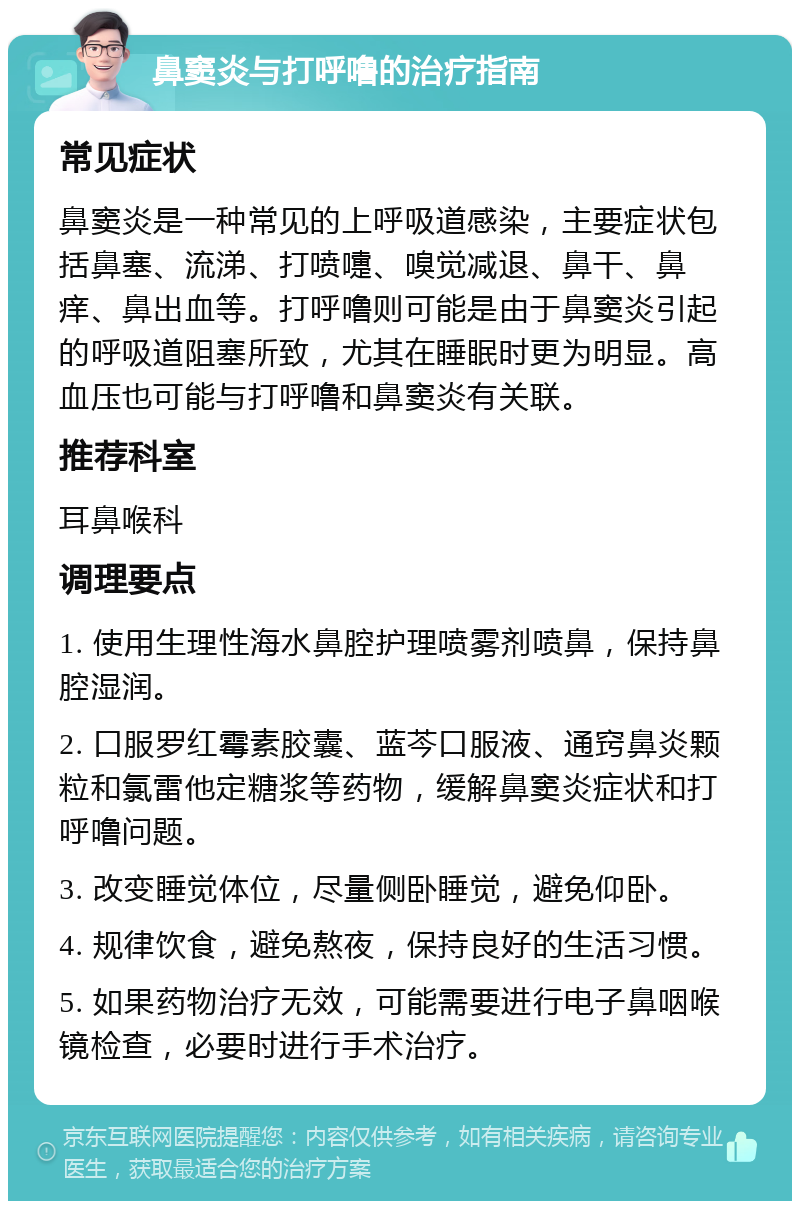 鼻窦炎与打呼噜的治疗指南 常见症状 鼻窦炎是一种常见的上呼吸道感染，主要症状包括鼻塞、流涕、打喷嚏、嗅觉减退、鼻干、鼻痒、鼻出血等。打呼噜则可能是由于鼻窦炎引起的呼吸道阻塞所致，尤其在睡眠时更为明显。高血压也可能与打呼噜和鼻窦炎有关联。 推荐科室 耳鼻喉科 调理要点 1. 使用生理性海水鼻腔护理喷雾剂喷鼻，保持鼻腔湿润。 2. 口服罗红霉素胶囊、蓝芩口服液、通窍鼻炎颗粒和氯雷他定糖浆等药物，缓解鼻窦炎症状和打呼噜问题。 3. 改变睡觉体位，尽量侧卧睡觉，避免仰卧。 4. 规律饮食，避免熬夜，保持良好的生活习惯。 5. 如果药物治疗无效，可能需要进行电子鼻咽喉镜检查，必要时进行手术治疗。