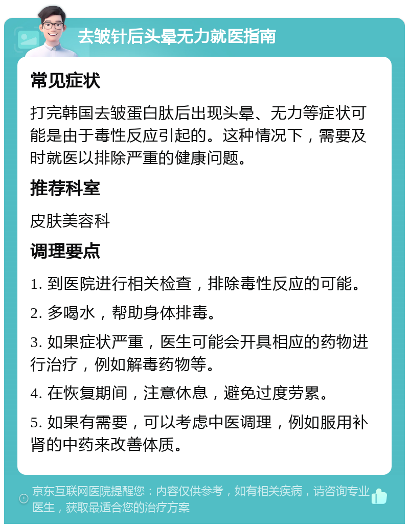 去皱针后头晕无力就医指南 常见症状 打完韩国去皱蛋白肽后出现头晕、无力等症状可能是由于毒性反应引起的。这种情况下，需要及时就医以排除严重的健康问题。 推荐科室 皮肤美容科 调理要点 1. 到医院进行相关检查，排除毒性反应的可能。 2. 多喝水，帮助身体排毒。 3. 如果症状严重，医生可能会开具相应的药物进行治疗，例如解毒药物等。 4. 在恢复期间，注意休息，避免过度劳累。 5. 如果有需要，可以考虑中医调理，例如服用补肾的中药来改善体质。