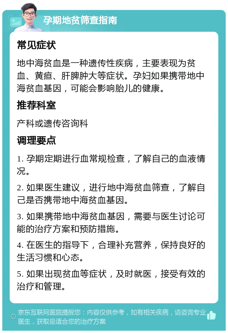 孕期地贫筛查指南 常见症状 地中海贫血是一种遗传性疾病，主要表现为贫血、黄疸、肝脾肿大等症状。孕妇如果携带地中海贫血基因，可能会影响胎儿的健康。 推荐科室 产科或遗传咨询科 调理要点 1. 孕期定期进行血常规检查，了解自己的血液情况。 2. 如果医生建议，进行地中海贫血筛查，了解自己是否携带地中海贫血基因。 3. 如果携带地中海贫血基因，需要与医生讨论可能的治疗方案和预防措施。 4. 在医生的指导下，合理补充营养，保持良好的生活习惯和心态。 5. 如果出现贫血等症状，及时就医，接受有效的治疗和管理。