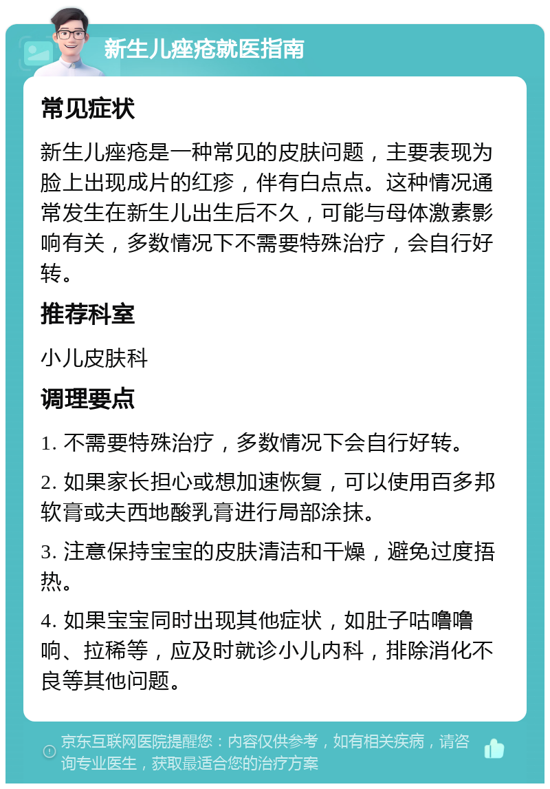 新生儿痤疮就医指南 常见症状 新生儿痤疮是一种常见的皮肤问题，主要表现为脸上出现成片的红疹，伴有白点点。这种情况通常发生在新生儿出生后不久，可能与母体激素影响有关，多数情况下不需要特殊治疗，会自行好转。 推荐科室 小儿皮肤科 调理要点 1. 不需要特殊治疗，多数情况下会自行好转。 2. 如果家长担心或想加速恢复，可以使用百多邦软膏或夫西地酸乳膏进行局部涂抹。 3. 注意保持宝宝的皮肤清洁和干燥，避免过度捂热。 4. 如果宝宝同时出现其他症状，如肚子咕噜噜响、拉稀等，应及时就诊小儿内科，排除消化不良等其他问题。